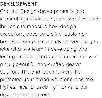 DEVELOPMENT Graphic Design development is at a fascinating crossroads, and we now have the tools to measure how design executions develop distinct customer behavior. We push ourselves every day to take what we learn in developing and testing an idea, and we combine that with a truly beautiful and crafted design solution. The end result is work that promotes your brand while ensuring the highest level of usability thanks to our development process.