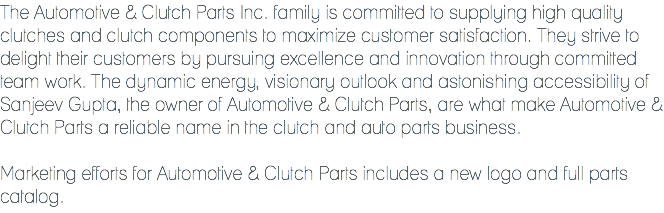 The Automotive & Clutch Parts Inc. family is committed to supplying high quality clutches and clutch components to maximize customer satisfaction. They strive to delight their customers by pursuing excellence and innovation through committed team work. The dynamic energy, visionary outlook and astonishing accessibility of Sanjeev Gupta, the owner of Automotive & Clutch Parts, are what make Automotive & Clutch Parts a reliable name in the clutch and auto parts business. Marketing efforts for Automotive & Clutch Parts includes a new logo and full parts catalog.