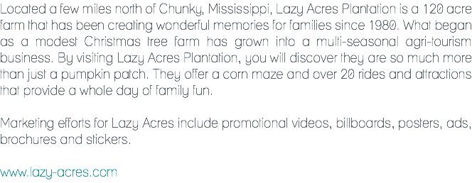 Located a few miles north of Chunky, Mississippi, Lazy Acres Plantation is a 120 acre farm that has been creating wonderful memories for families since 1980. What began as a modest Christmas tree farm has grown into a multi-seasonal agri-tourism business. By visiting Lazy Acres Plantation, you will discover they are so much more than just a pumpkin patch. They offer a corn maze and over 20 rides and attractions that provide a whole day of family fun. Marketing efforts for Lazy Acres include promotional videos, billboards, posters, ads, brochures and stickers. www.lazy-acres.com