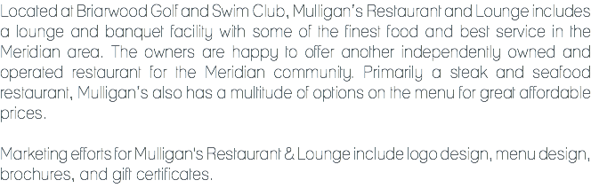 Located at Briarwood Golf and Swim Club, Mulligan’s Restaurant and Lounge includes a lounge and banquet facility with some of the finest food and best service in the Meridian area. The owners are happy to offer another independently owned and operated restaurant for the Meridian community. Primarily a steak and seafood restaurant, Mulligan’s also has a multitude of options on the menu for great affordable prices. Marketing efforts for Mulligan's Restaurant & Lounge include logo design, menu design, brochures, and gift certificates.