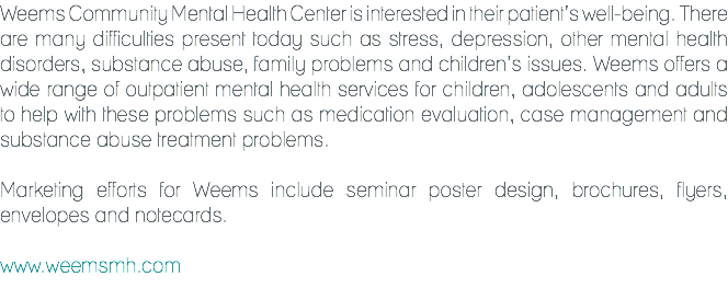 Weems Community Mental Health Center is interested in their patient’s well-being. There are many difficulties present today such as stress, depression, other mental health disorders, substance abuse, family problems and children’s issues. Weems offers a wide range of outpatient mental health services for children, adolescents and adults to help with these problems such as medication evaluation, case management and substance abuse treatment problems. Marketing efforts for Weems include seminar poster design, brochures, flyers, envelopes and notecards. www.weemsmh.com
