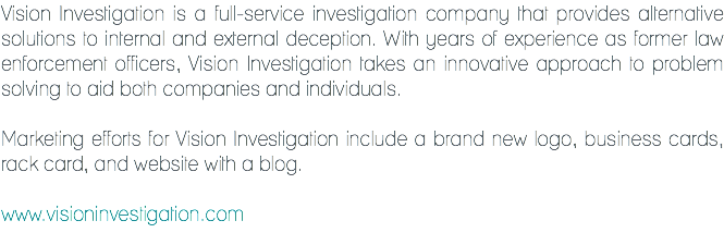 Vision Investigation is a full-service investigation company that provides alternative solutions to internal and external deception. With years of experience as former law enforcement officers, Vision Investigation takes an innovative approach to problem solving to aid both companies and individuals. Marketing efforts for Vision Investigation include a brand new logo, business cards, rack card, and website with a blog. www.visioninvestigation.com