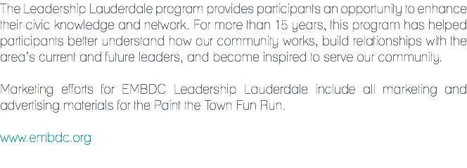 The Leadership Lauderdale program provides participants an opportunity to enhance their civic knowledge and network. For more than 15 years, this program has helped participants better understand how our community works, build relationships with the area’s current and future leaders, and become inspired to serve our community. Marketing efforts for EMBDC Leadership Lauderdale include all marketing and advertising materials for the Paint the Town Fun Run. www.embdc.org