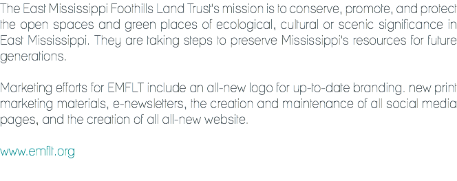 The East Mississippi Foothills Land Trust's mission is to conserve, promote, and protect the open spaces and green places of ecological, cultural or scenic significance in East Mississippi. They are taking steps to preserve Mississippi's resources for future generations. Marketing efforts for EMFLT include an all-new logo for up-to-date branding. new print marketing materials, e-newsletters, the creation and maintenance of all social media pages, and the creation of all all-new website. www.emflt.org