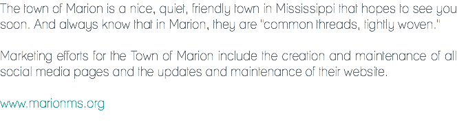 The town of Marion is a nice, quiet, friendly town in Mississippi that hopes to see you soon. And always know that in Marion, they are "common threads, tightly woven." Marketing efforts for the Town of Marion include the creation and maintenance of all social media pages and the updates and maintenance of their website. www.marionms.org