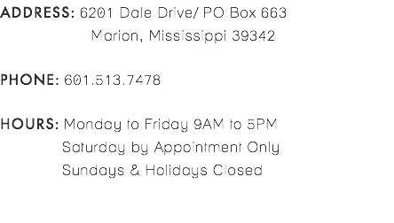ADDRESS: 6201 Dale Drive/ PO Box 663 Marion, Mississippi 39342 PHONE: 601.513.7478 HOURS: Monday to Friday 9AM to 5PM Saturday by Appointment Only Sundays & Holidays Closed 