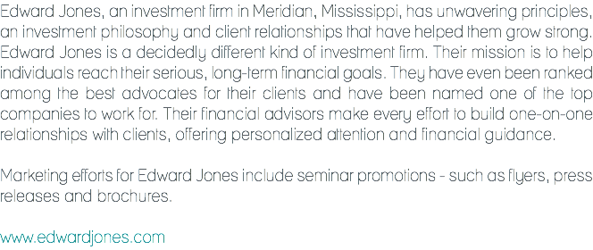 Edward Jones, an investment firm in Meridian, Mississippi, has unwavering principles, an investment philosophy and client relationships that have helped them grow strong. Edward Jones is a decidedly different kind of investment firm. Their mission is to help individuals reach their serious, long-term financial goals. They have even been ranked among the best advocates for their clients and have been named one of the top companies to work for. Their financial advisors make every effort to build one-on-one relationships with clients, offering personalized attention and financial guidance. Marketing efforts for Edward Jones include seminar promotions - such as flyers, press releases and brochures. www.edwardjones.com
