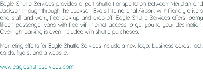 Eagle Shuttle Services provides airport shuttle transportation between Meridian and Jackson through through the Jackson-Evers International Airport. With friendly drivers and staff and worry-free pick-up and drop-off, Eagle Shuttle Services offers roomy fifteen passenger vans with free wifi internet access to get you to your destination. Overnight parking is even included with shuttle purchases. Marketing efforts for Eagle Shuttle Services include a new logo, business cards, rack cards, flyers, and a website. www.eagleshuttleservices.com