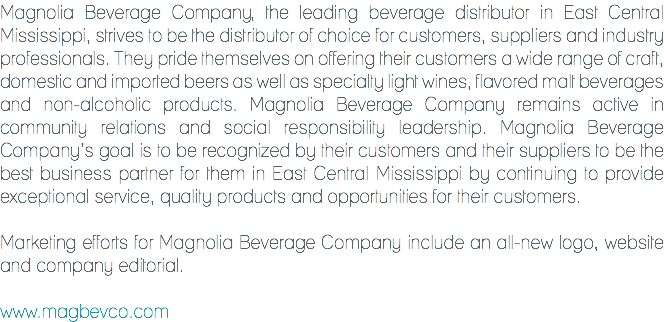 Magnolia Beverage Company, the leading beverage distributor in East Central Mississippi, strives to be the distributor of choice for customers, suppliers and industry professionals. They pride themselves on offering their customers a wide range of craft, domestic and imported beers as well as specialty light wines, flavored malt beverages and non-alcoholic products. Magnolia Beverage Company remains active in community relations and social responsibility leadership. Magnolia Beverage Company’s goal is to be recognized by their customers and their suppliers to be the best business partner for them in East Central Mississippi by continuing to provide exceptional service, quality products and opportunities for their customers. Marketing efforts for Magnolia Beverage Company include an all-new logo, website and company editorial. www.magbevco.com
