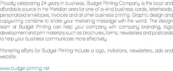 Proudly celebrating 24 years in business, Budget Printing Company is the local and affordable source in the Meridian area for one-of-a-kind business cards, letterheads, personalized envelopes, invoices and all other business printing. Graphic design and copywriting combine to share your marketing message with the world. The design team at Budget Printing can help your company with company branding, logo development and print materials such as brochures, forms, newsletters and postcards to help your business communicate more effectively. Marketing efforts for Budget Printing include a logo, invitations, newsletters, ads and website. www.budget-printing.net