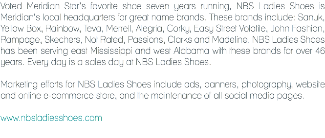 Voted Meridian Star’s favorite shoe seven years running, NBS Ladies Shoes is Meridian’s local headquarters for great name brands. These brands include: Sanuk, Yellow Box, Rainbow, Teva, Merrell, Alegria, Corky, Easy Street Volatile, John Fashion, Rampage, Skechers, Not Rated, Passions, Clarks and Madeline. NBS Ladies Shoes has been serving east Mississippi and west Alabama with these brands for over 46 years. Every day is a sales day at NBS Ladies Shoes. Marketing efforts for NBS Ladies Shoes include ads, banners, photography, website and online e-commerce store, and the maintenance of all social media pages. www.nbsladiesshoes.com