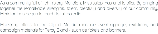 As a community full of rich history, Meridian, Mississippi has a lot to offer. By bringing together the remarkable strengths, talent, creativity and diversity of our community, Meridian has begun to reach its full potential. Marketing efforts for the City of Meridian include event signage, invitations, and campaign materials for Percy Bland - such as tickets and banners.