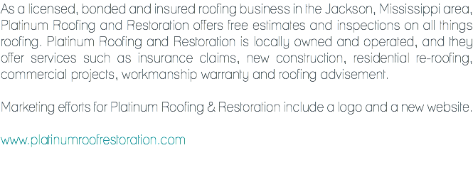 As a licensed, bonded and insured roofing business in the Jackson, Mississippi area, Platinum Roofing and Restoration offers free estimates and inspections on all things roofing. Platinum Roofing and Restoration is locally owned and operated, and they offer services such as insurance claims, new construction, residential re-roofing, commercial projects, workmanship warranty and roofing advisement. Marketing efforts for Platinum Roofing & Restoration include a logo and a new website. www.platinumroofrestoration.com