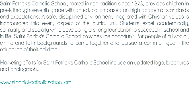 Saint Patrick's Catholic School, rooted in rich tradition since 1873, provides children in pre-k through seventh grade with an education based on high academic standards and expectations. A safe, disciplined environment, integrated with Christian values is incorporated into every aspect of the curriculum. Students excel academically, spiritually and socially while developing a strong foundation to succeed in school and in life. Saint Patrick's Catholic School provides the opportunity for people of all social, ethnic and faith backgrounds to come together and pursue a common goal - the education of their children. Marketing efforts for Saint Patrick's Catholic School include an updated logo, brochures and photography. www.stpatrickcatholicschool.org