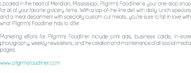 Located in the heart of Meridian, Mississippi, Pilgrim's Foodliner is your one-stop shop for all of your favorite grocery items. With a top-of-the-line deli with daily lunch specials and a meat department with specialty custom-cut meats, you're sure to fall in love with what Pilgrim's Foodliner has to offer. Marketing efforts for Pilgrim's Foodliner include print ads, business cards, in-store photography, weekly newsletters, and the creation and maintenance of all social media pages. www.pilgrimsfoodliner.com
